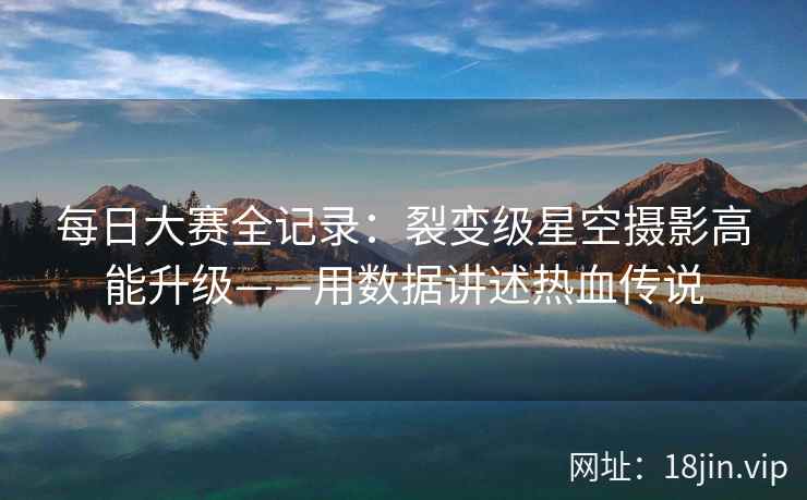 每日大赛全记录：裂变级星空摄影高能升级——用数据讲述热血传说