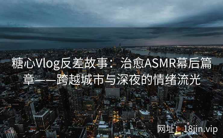 糖心Vlog反差故事：治愈ASMR幕后篇章——跨越城市与深夜的情绪流光  第2张