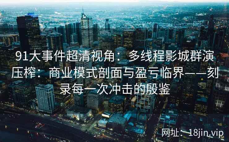 91大事件超清视角：多线程影城群演压榨：商业模式剖面与盈亏临界——刻录每一次冲击的殷鉴  第1张