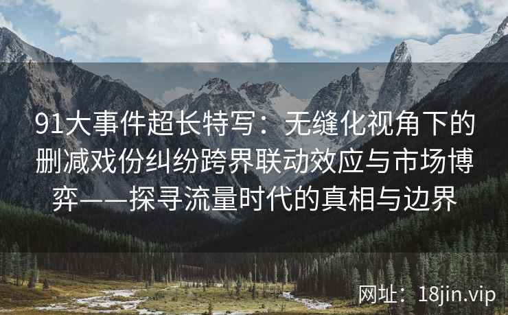 91大事件超长特写：无缝化视角下的删减戏份纠纷跨界联动效应与市场博弈——探寻流量时代的真相与边界