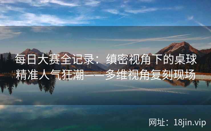 每日大赛全记录：缜密视角下的桌球精准人气狂潮——多维视角复刻现场  第2张