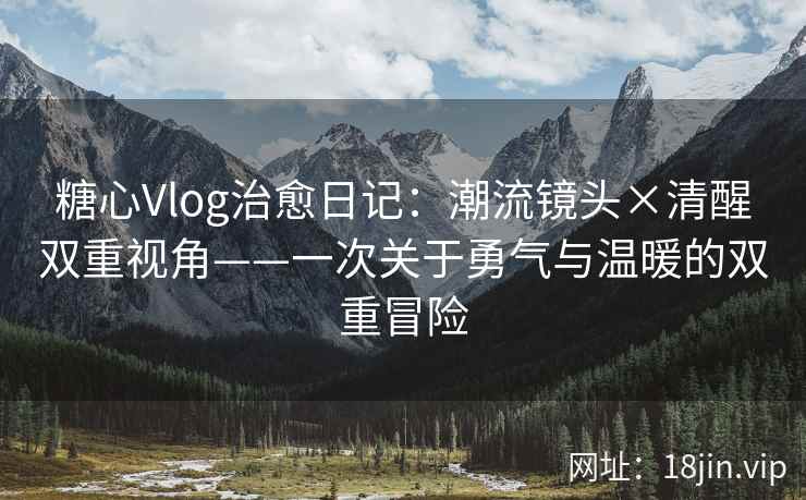 糖心Vlog治愈日记：潮流镜头×清醒双重视角——一次关于勇气与温暖的双重冒险