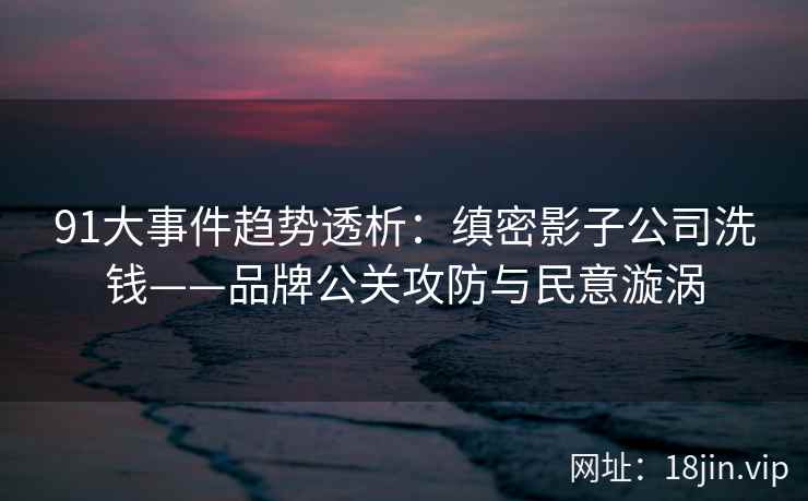 91大事件趋势透析：缜密影子公司洗钱——品牌公关攻防与民意漩涡