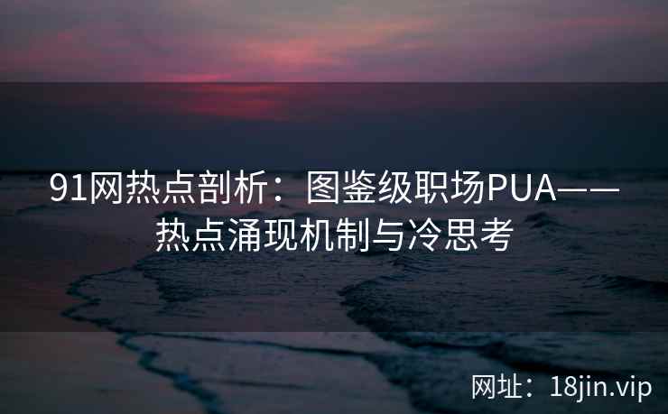 91网热点剖析：图鉴级职场PUA——热点涌现机制与冷思考