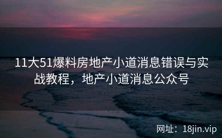 11大51爆料房地产小道消息错误与实战教程，地产小道消息公众号