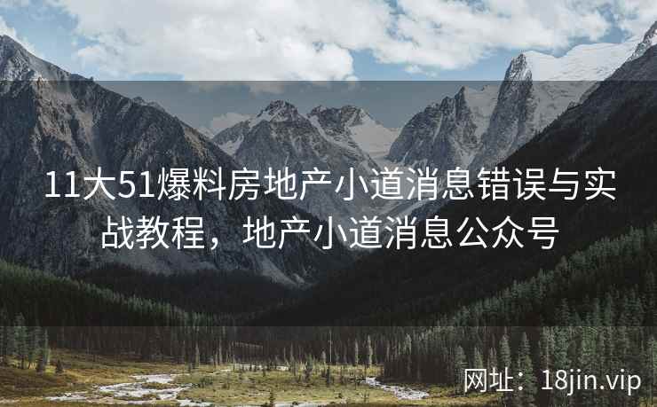 11大51爆料房地产小道消息错误与实战教程，地产小道消息公众号