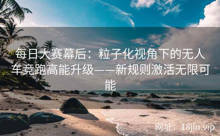 每日大赛幕后：粒子化视角下的无人车竞跑高能升级——新规则激活无限可能