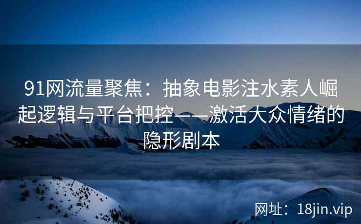 91网流量聚焦：抽象电影注水素人崛起逻辑与平台把控——激活大众情绪的隐形剧本