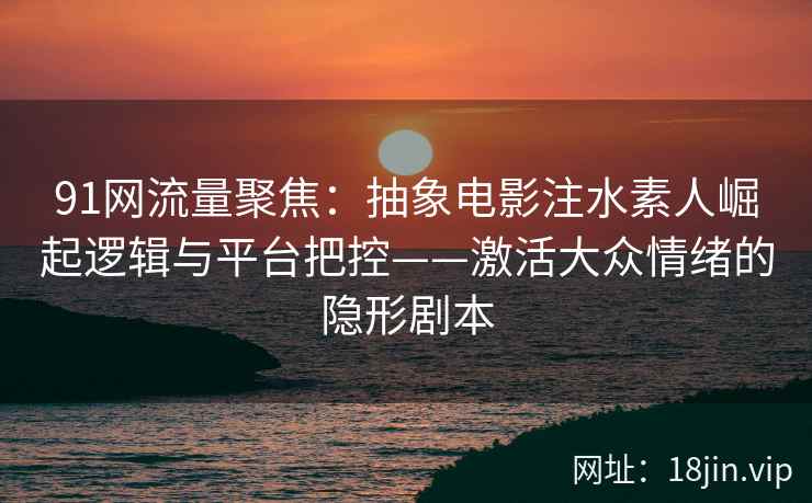 91网流量聚焦：抽象电影注水素人崛起逻辑与平台把控——激活大众情绪的隐形剧本