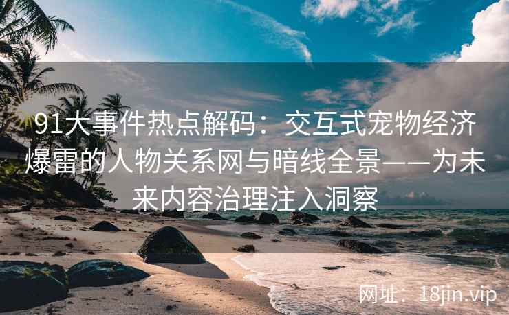 91大事件热点解码：交互式宠物经济爆雷的人物关系网与暗线全景——为未来内容治理注入洞察