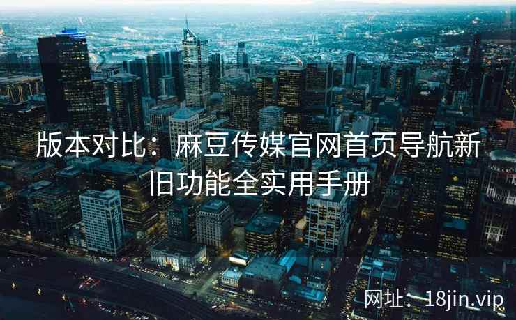 版本对比：麻豆传媒官网首页导航新旧功能全实用手册