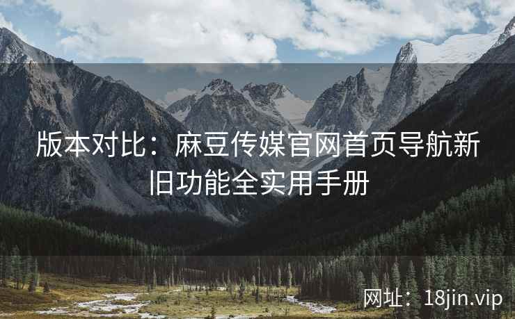 版本对比：麻豆传媒官网首页导航新旧功能全实用手册