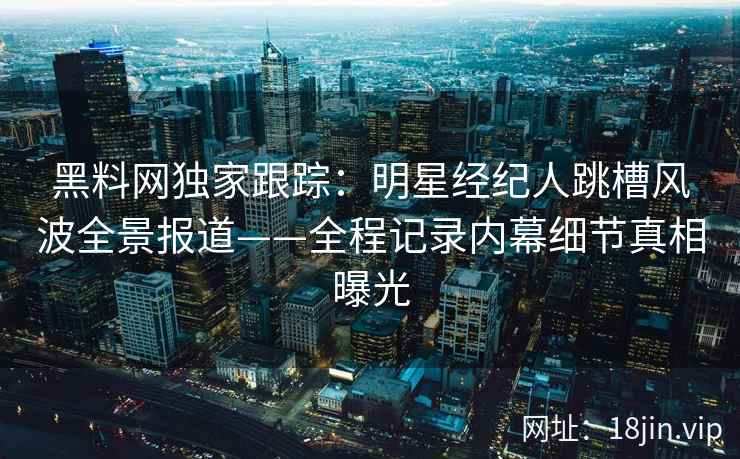 黑料网独家跟踪：明星经纪人跳槽风波全景报道——全程记录内幕细节真相曝光