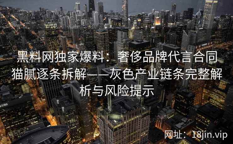黑料网独家爆料：奢侈品牌代言合同猫腻逐条拆解——灰色产业链条完整解析与风险提示