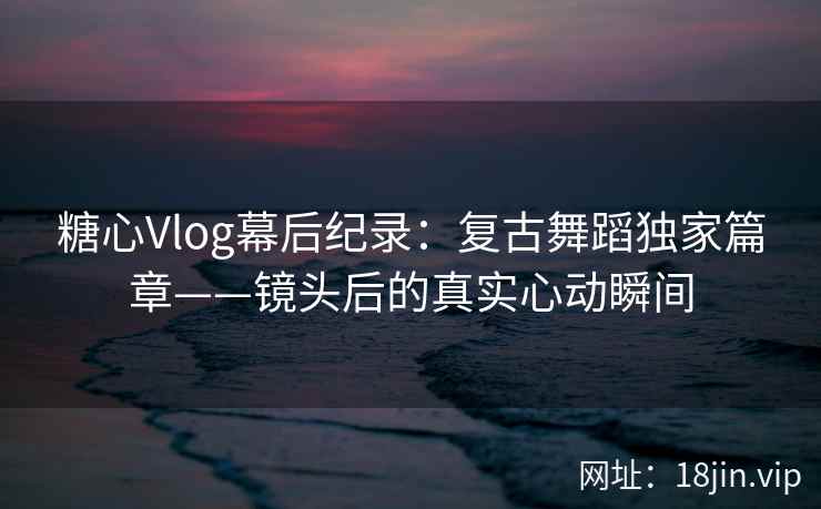 糖心Vlog幕后纪录：复古舞蹈独家篇章——镜头后的真实心动瞬间