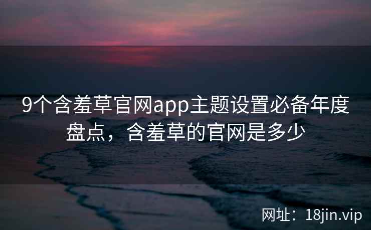9个含羞草官网app主题设置必备年度盘点，含羞草的官网是多少