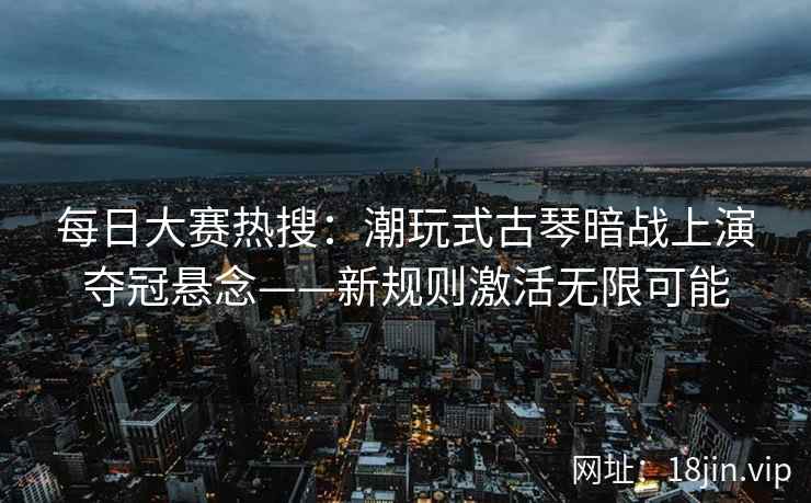 每日大赛热搜：潮玩式古琴暗战上演夺冠悬念——新规则激活无限可能