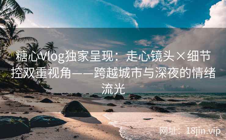 糖心Vlog独家呈现：走心镜头×细节控双重视角——跨越城市与深夜的情绪流光
