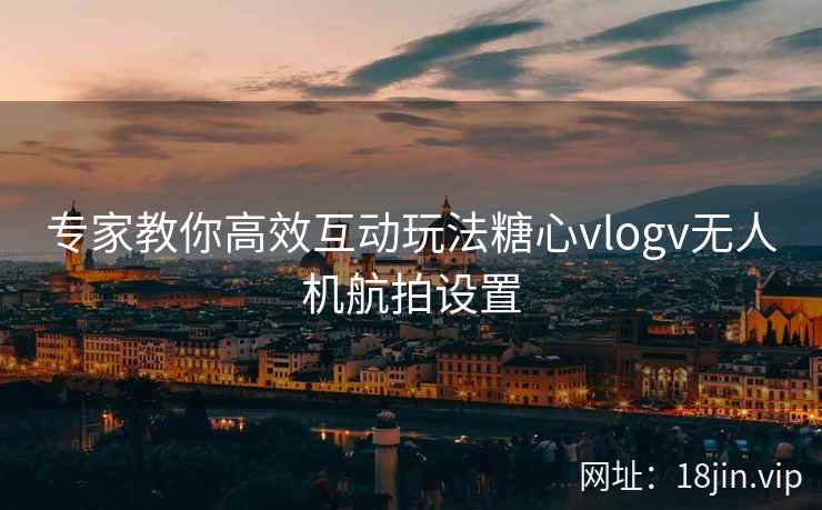 专家教你高效互动玩法糖心vlogv无人机航拍设置