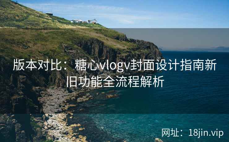 版本对比：糖心vlogv封面设计指南新旧功能全流程解析