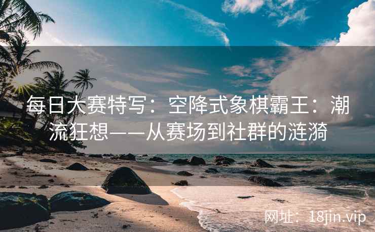 每日大赛特写：空降式象棋霸王：潮流狂想——从赛场到社群的涟漪