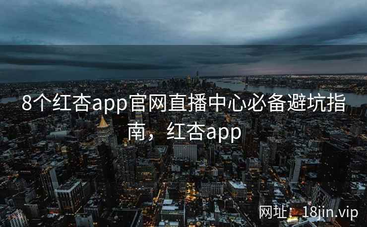 8个红杏app官网直播中心必备避坑指南，红杏app