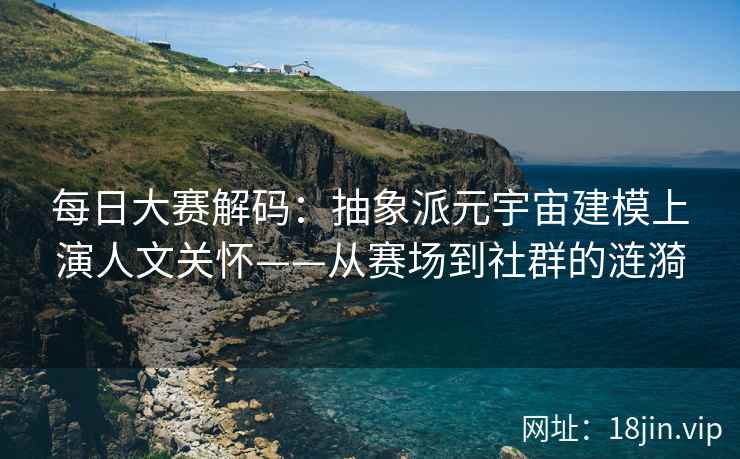 每日大赛解码：抽象派元宇宙建模上演人文关怀——从赛场到社群的涟漪