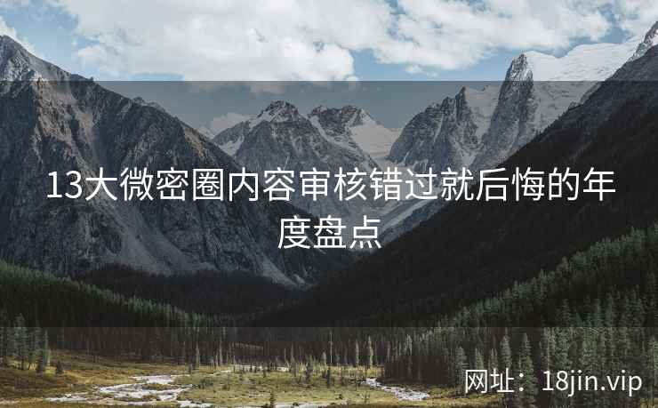 13大微密圈内容审核错过就后悔的年度盘点