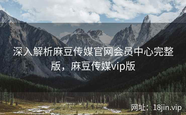 深入解析麻豆传媒官网会员中心完整版，麻豆传媒vip版
