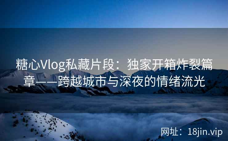 糖心Vlog私藏片段：独家开箱炸裂篇章——跨越城市与深夜的情绪流光