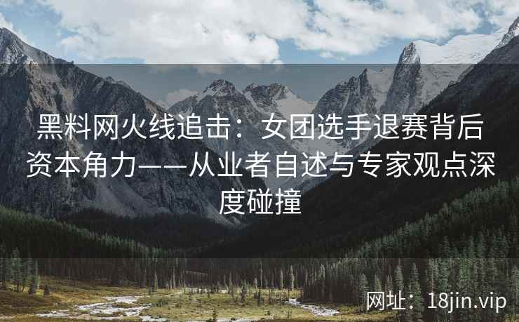 黑料网火线追击：女团选手退赛背后资本角力——从业者自述与专家观点深度碰撞