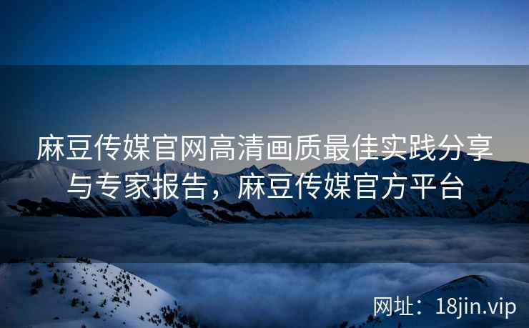 麻豆传媒官网高清画质最佳实践分享与专家报告，麻豆传媒官方平台