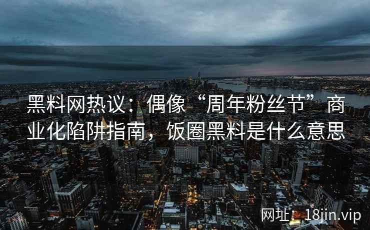 黑料网热议：偶像“周年粉丝节”商业化陷阱指南，饭圈黑料是什么意思
