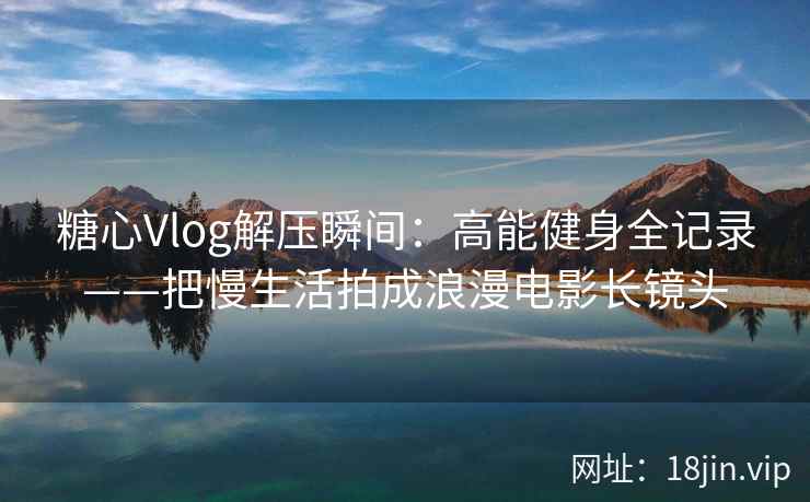 糖心Vlog解压瞬间：高能健身全记录——把慢生活拍成浪漫电影长镜头