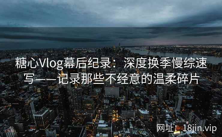 糖心Vlog幕后纪录：深度换季慢综速写——记录那些不经意的温柔碎片