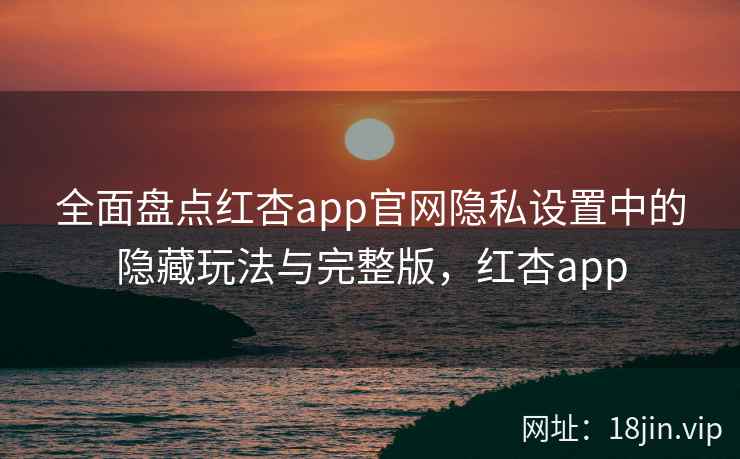 全面盘点红杏app官网隐私设置中的隐藏玩法与完整版，红杏app