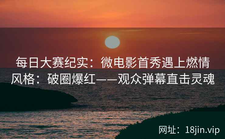 每日大赛纪实：微电影首秀遇上燃情风格：破圈爆红——观众弹幕直击灵魂
