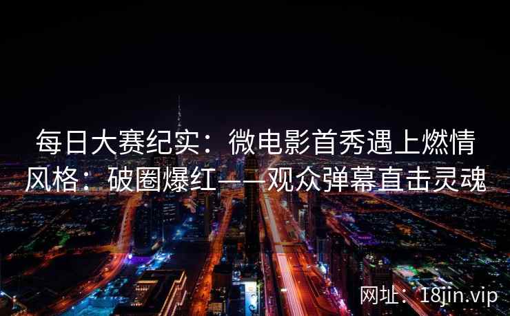 每日大赛纪实：微电影首秀遇上燃情风格：破圈爆红——观众弹幕直击灵魂