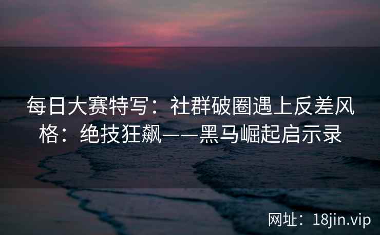 每日大赛特写：社群破圈遇上反差风格：绝技狂飙——黑马崛起启示录
