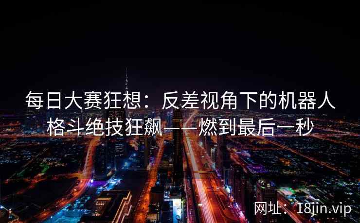每日大赛狂想：反差视角下的机器人格斗绝技狂飙——燃到最后一秒