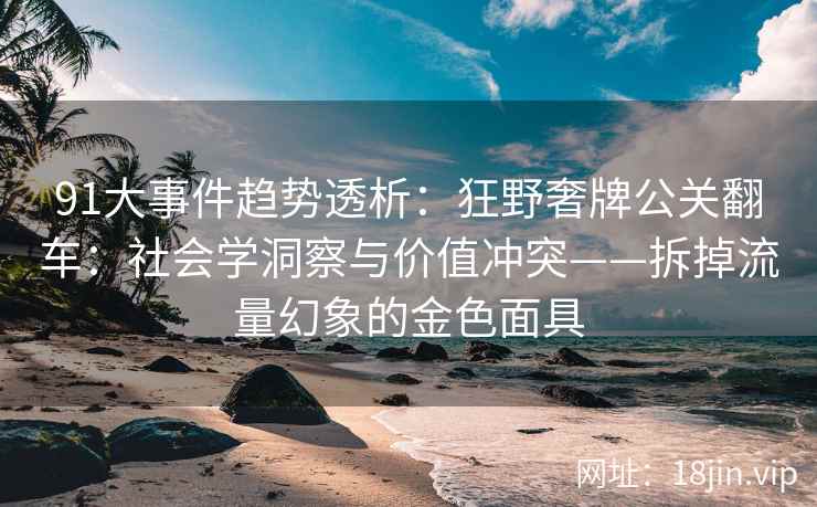 91大事件趋势透析：狂野奢牌公关翻车：社会学洞察与价值冲突——拆掉流量幻象的金色面具