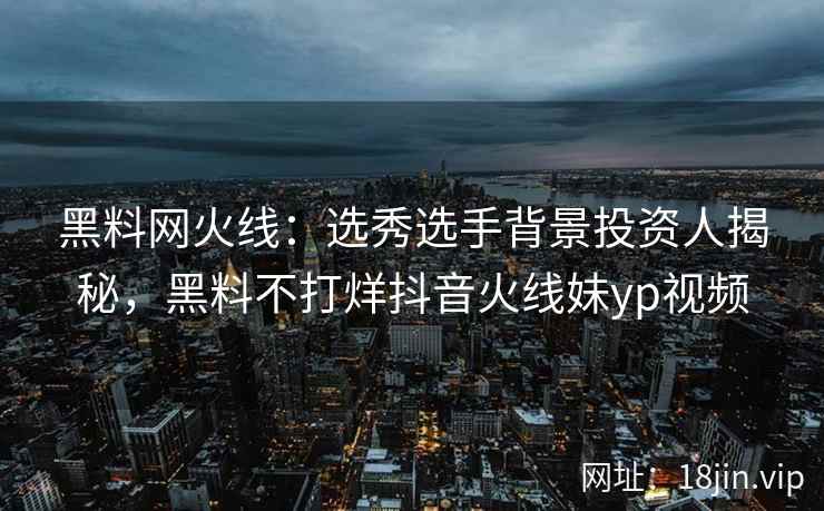 黑料网火线：选秀选手背景投资人揭秘，黑料不打烊抖音火线妹yp视频