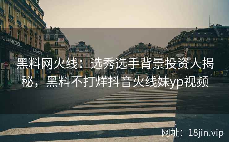 黑料网火线：选秀选手背景投资人揭秘，黑料不打烊抖音火线妹yp视频