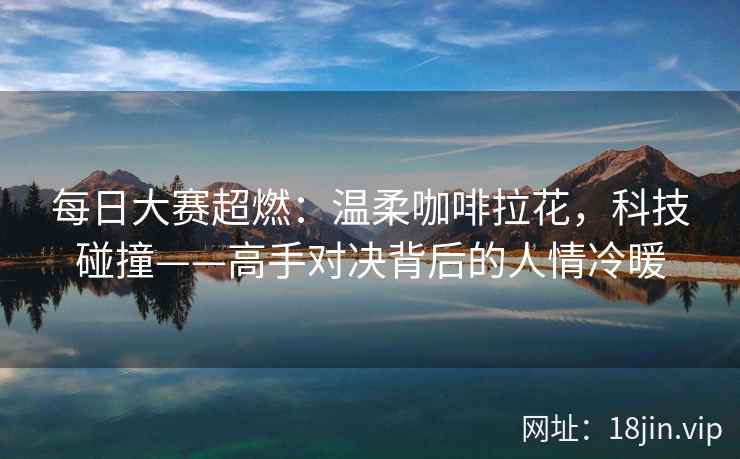 每日大赛超燃：温柔咖啡拉花，科技碰撞——高手对决背后的人情冷暖