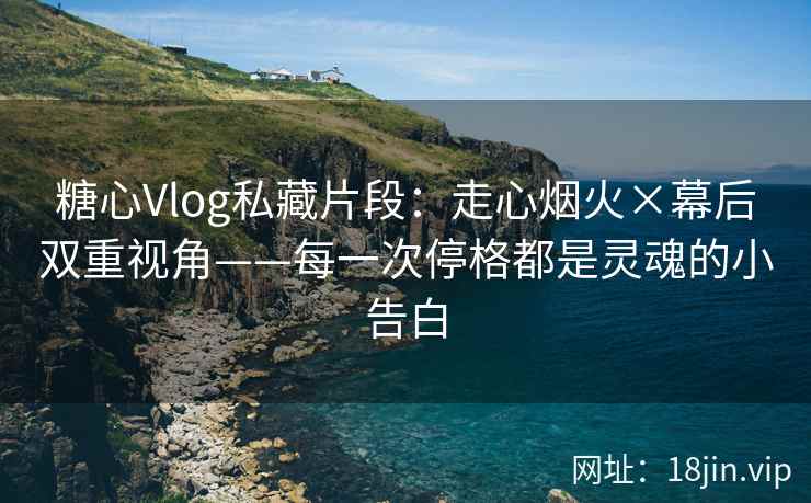 糖心Vlog私藏片段：走心烟火×幕后双重视角——每一次停格都是灵魂的小告白