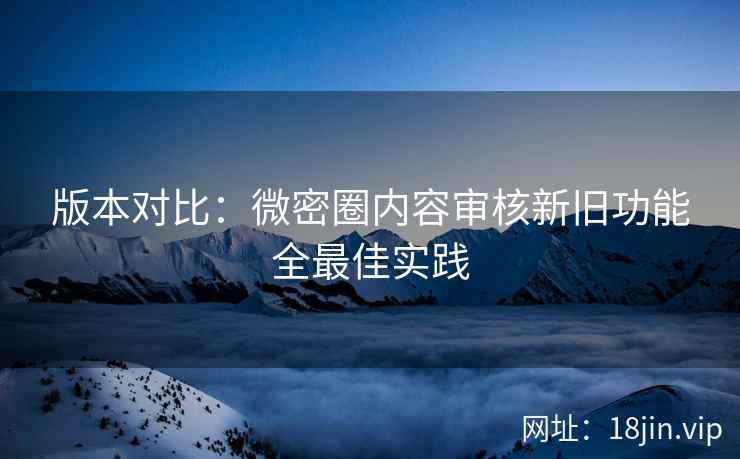 版本对比：微密圈内容审核新旧功能全最佳实践