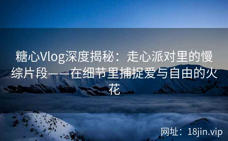 糖心Vlog深度揭秘：走心派对里的慢综片段——在细节里捕捉爱与自由的火花  第2张