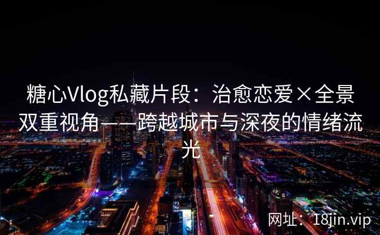 糖心Vlog私藏片段：治愈恋爱×全景双重视角——跨越城市与深夜的情绪流光