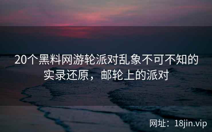 20个黑料网游轮派对乱象不可不知的实录还原，邮轮上的派对
