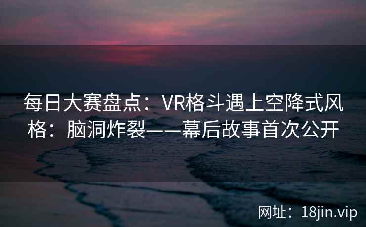 每日大赛盘点：VR格斗遇上空降式风格：脑洞炸裂——幕后故事首次公开